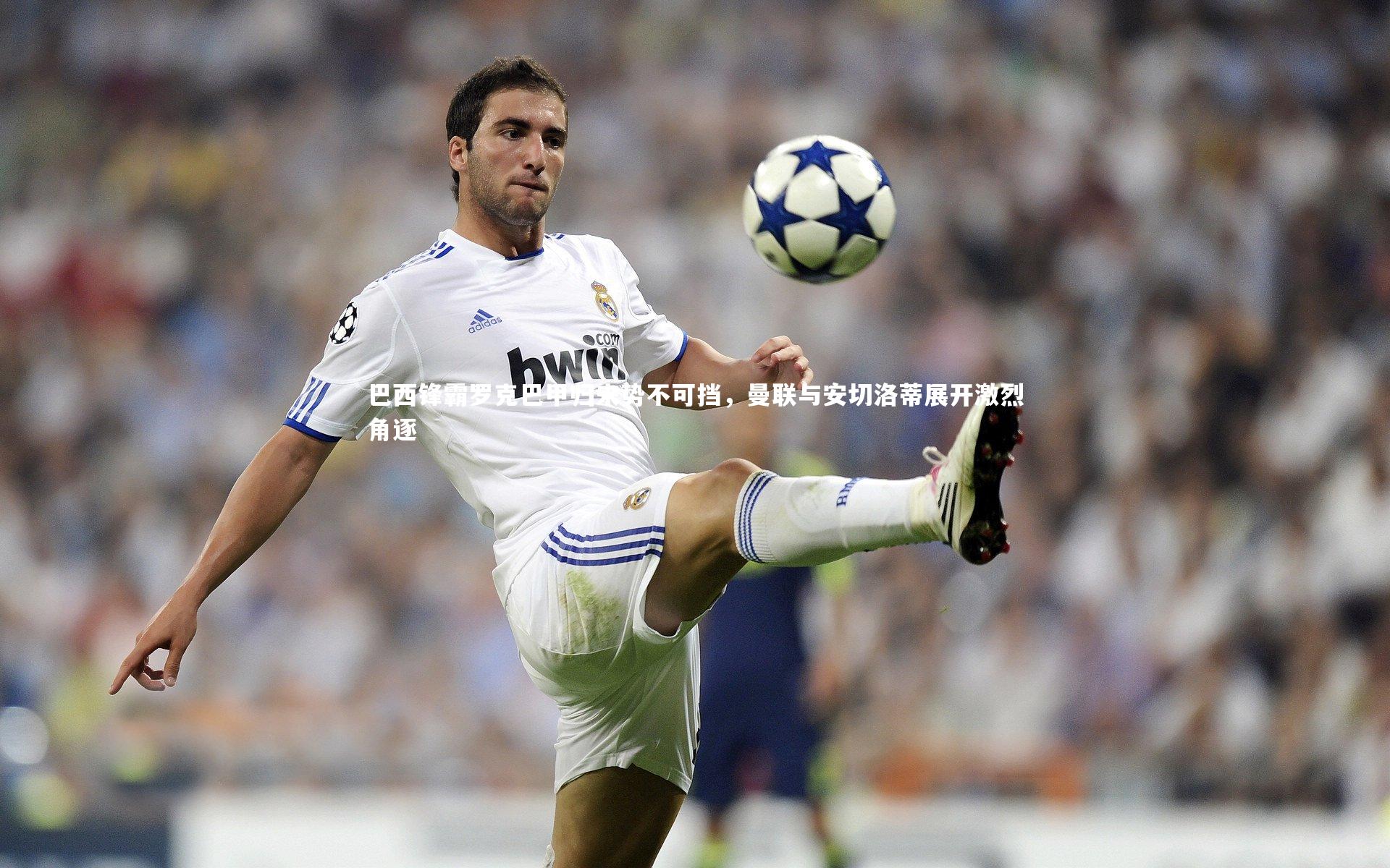 巴西锋霸罗克巴甲归来势不可挡，曼联与安切洛蒂展开激烈角逐